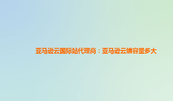 亚马逊云国际站代理商：亚马逊云端容量多大