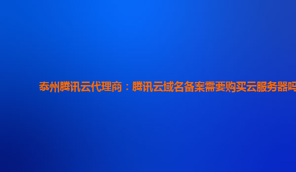 泰州腾讯云代理商：腾讯云域名备案需要购买云服务器吗