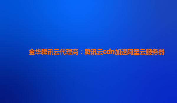 金华腾讯云代理商：腾讯云cdn加速阿里云服务器