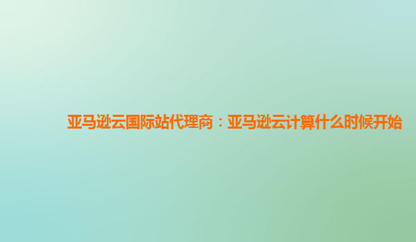 亚马逊云国际站代理商：亚马逊云计算什么时候开始