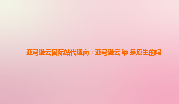亚马逊云国际站代理商：亚马逊云 ip 是原生的吗