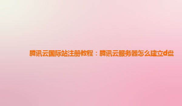腾讯云国际站注册教程：腾讯云服务器怎么建立d盘