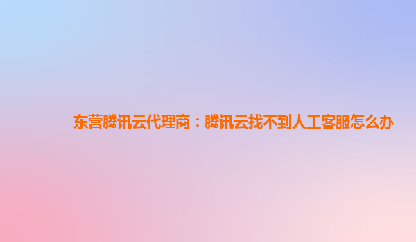 东营腾讯云代理商：腾讯云找不到人工客服怎么办