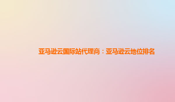 亚马逊云国际站代理商：亚马逊云地位排名