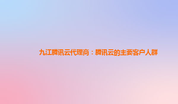 九江腾讯云代理商：腾讯云的主要客户人群