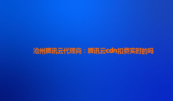 沧州腾讯云代理商：腾讯云cdn扣费实时的吗