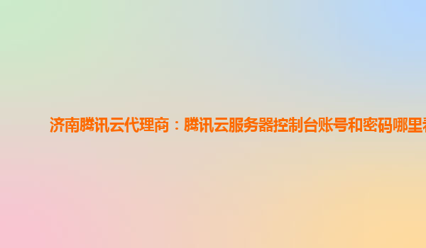 济南腾讯云代理商：腾讯云服务器控制台账号和密码哪里看