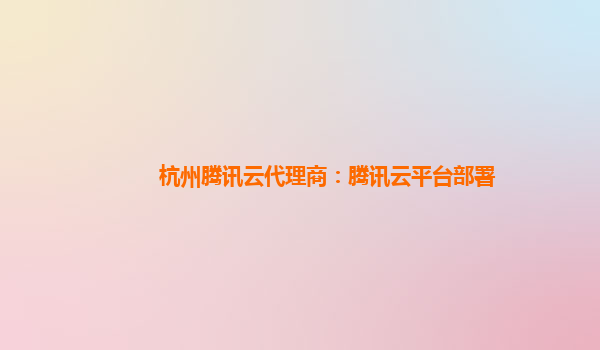 杭州腾讯云代理商：腾讯云平台部署