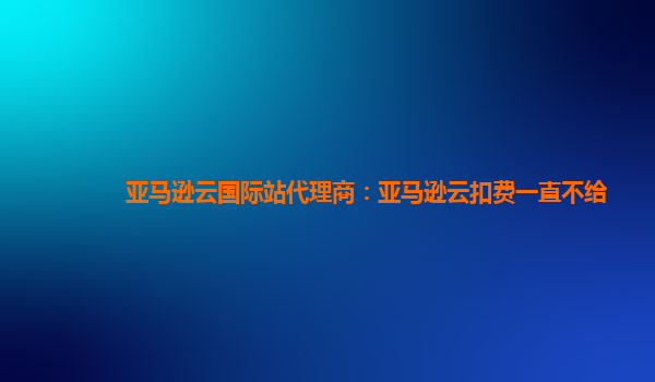 亚马逊云国际站代理商：亚马逊云扣费一直不给