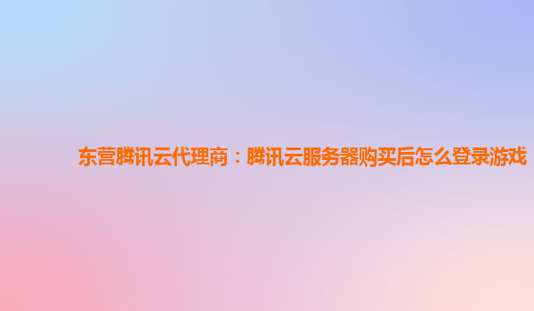东营腾讯云代理商：腾讯云服务器购买后怎么登录游戏