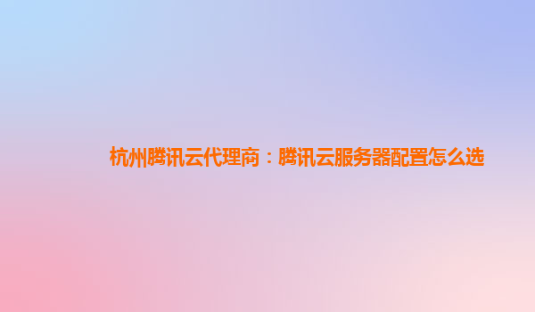 杭州腾讯云代理商：腾讯云服务器配置怎么选