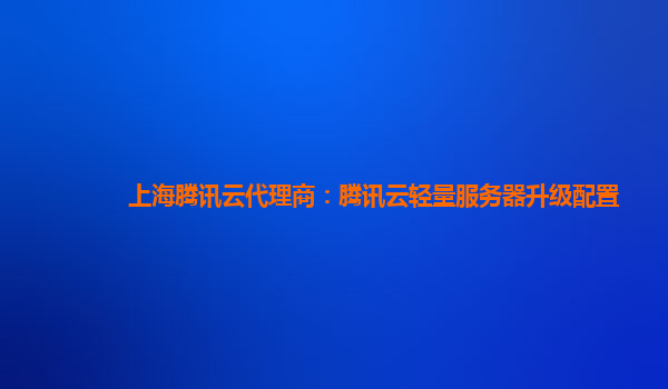 上海腾讯云代理商：腾讯云轻量服务器升级配置