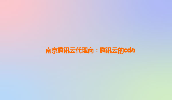 南京腾讯云代理商：腾讯云的cdn