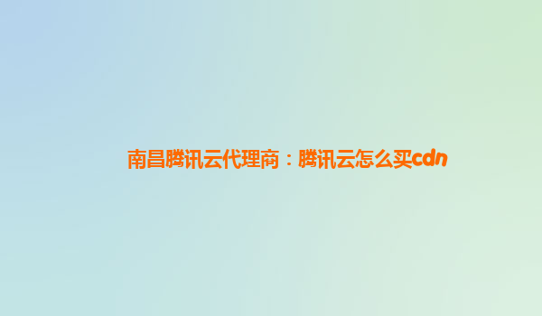 南昌腾讯云代理商：腾讯云怎么买cdn