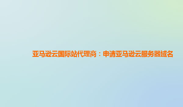 亚马逊云国际站代理商：申请亚马逊云服务器域名