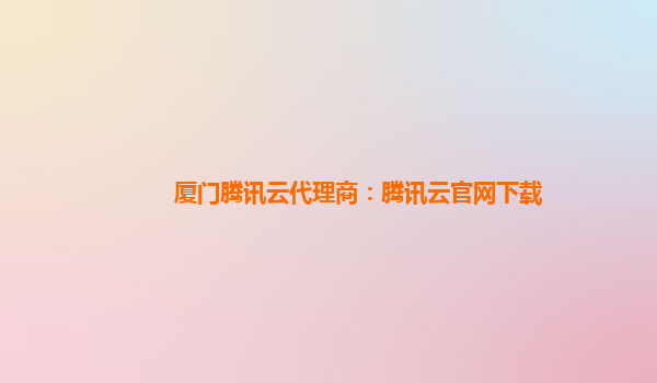 厦门腾讯云代理商：腾讯云官网下载