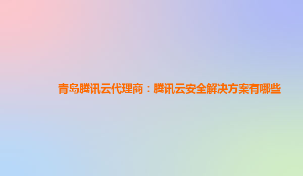 青岛腾讯云代理商：腾讯云安全解决方案有哪些