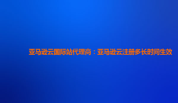 亚马逊云国际站代理商：亚马逊云注册多长时间生效