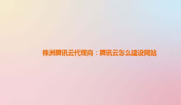 株洲腾讯云代理商：腾讯云怎么建设网站