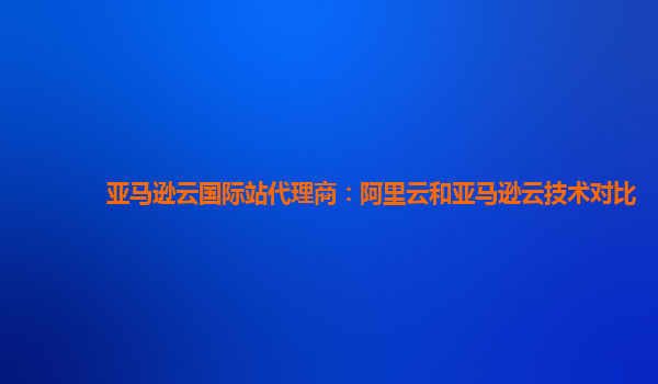 亚马逊云国际站代理商：阿里云和亚马逊云技术对比