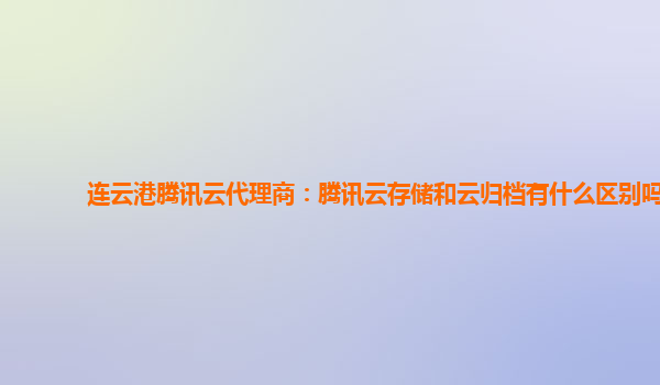 连云港腾讯云代理商：腾讯云存储和云归档有什么区别吗