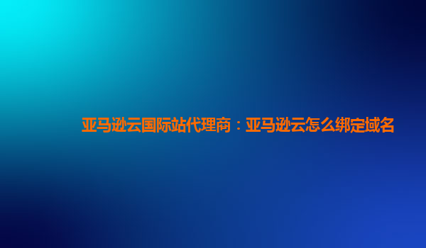 亚马逊云国际站代理商：亚马逊云怎么绑定域名