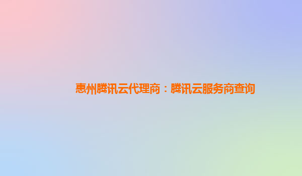 惠州腾讯云代理商：腾讯云服务商查询