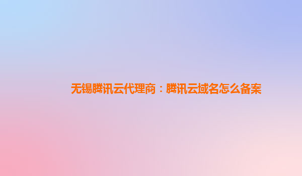 无锡腾讯云代理商：腾讯云域名怎么备案