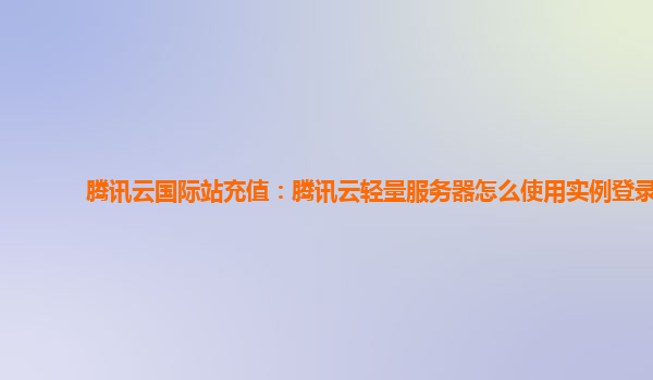 腾讯云国际站充值：腾讯云轻量服务器怎么使用实例登录