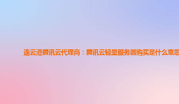 连云港腾讯云代理商：腾讯云轻量服务器购买是什么意思