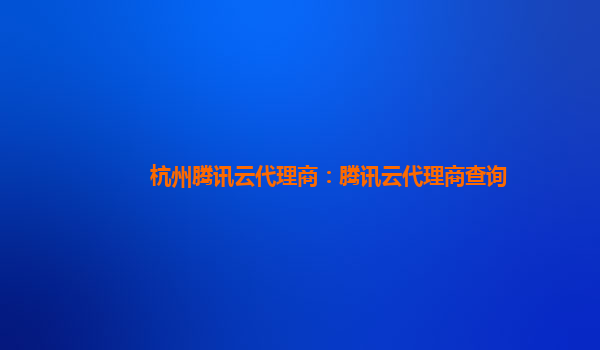 杭州腾讯云代理商：腾讯云代理商查询