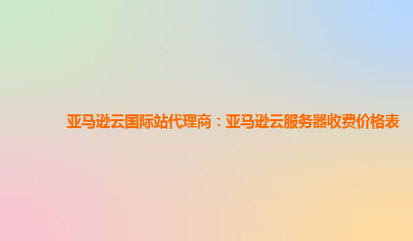 亚马逊云国际站代理商：亚马逊云服务器收费价格表