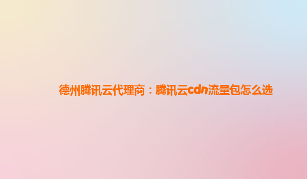 德州腾讯云代理商：腾讯云cdn流量包怎么选