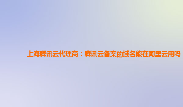 上海腾讯云代理商：腾讯云备案的域名能在阿里云用吗