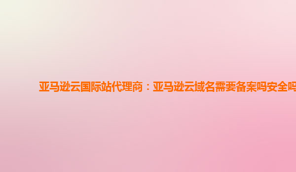 亚马逊云国际站代理商：亚马逊云域名需要备案吗安全吗