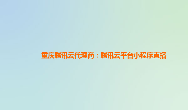 重庆腾讯云代理商：腾讯云平台小程序直播
