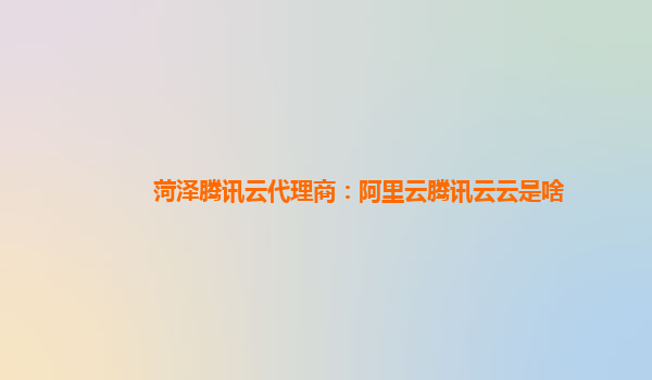 菏泽腾讯云代理商：阿里云腾讯云云是啥