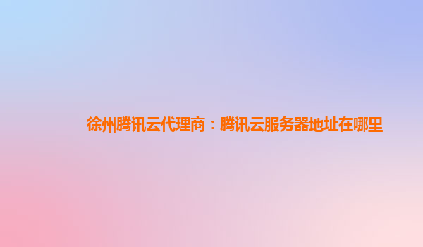 徐州腾讯云代理商：腾讯云服务器地址在哪里