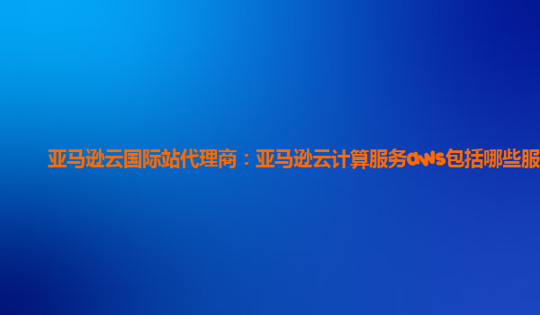 亚马逊云国际站代理商：亚马逊云计算服务aws包括哪些服务