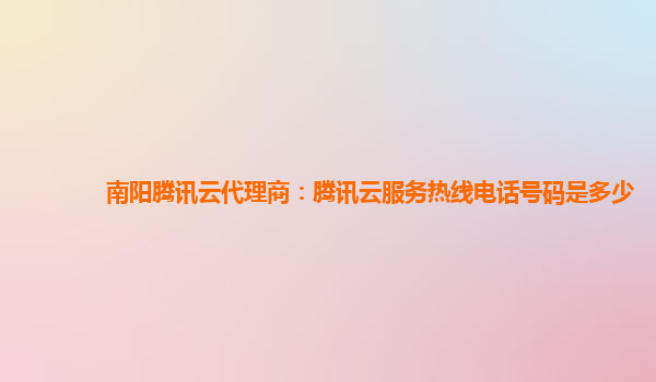 南阳腾讯云代理商：腾讯云服务热线电话号码是多少