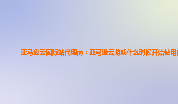 亚马逊云国际站代理商：亚马逊云游戏什么时候开始使用的