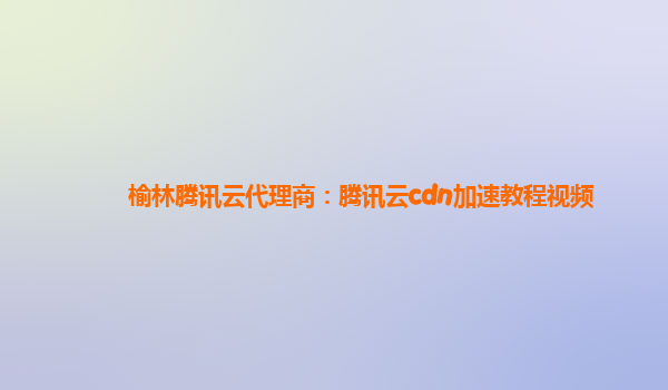 榆林腾讯云代理商：腾讯云cdn加速教程视频