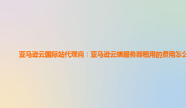 亚马逊云国际站代理商：亚马逊云端服务器租用的费用怎么算