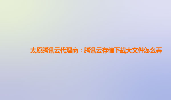 太原腾讯云代理商：腾讯云存储下载大文件怎么弄
