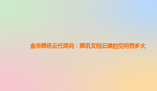 金华腾讯云代理商：腾讯文档云端的空间有多大