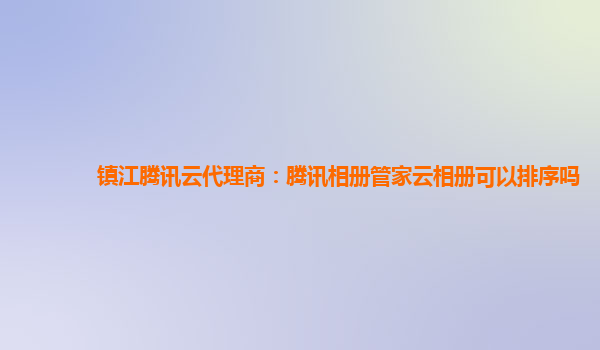 镇江腾讯云代理商：腾讯相册管家云相册可以排序吗