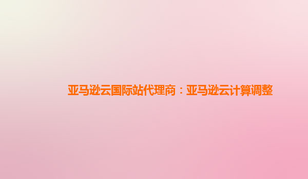 亚马逊云国际站代理商：亚马逊云计算调整