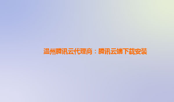 温州腾讯云代理商：腾讯云端下载安装