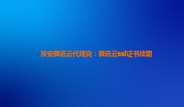 淮安腾讯云代理商：腾讯云ssl证书续期