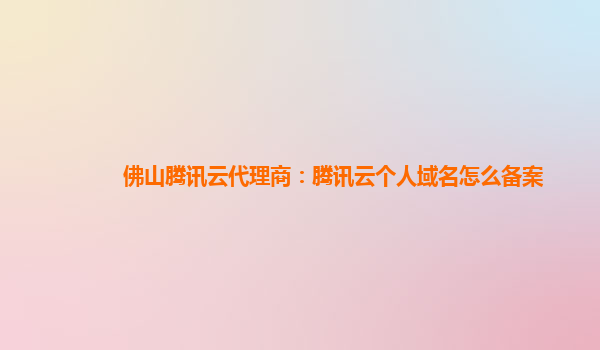 佛山腾讯云代理商：腾讯云个人域名怎么备案